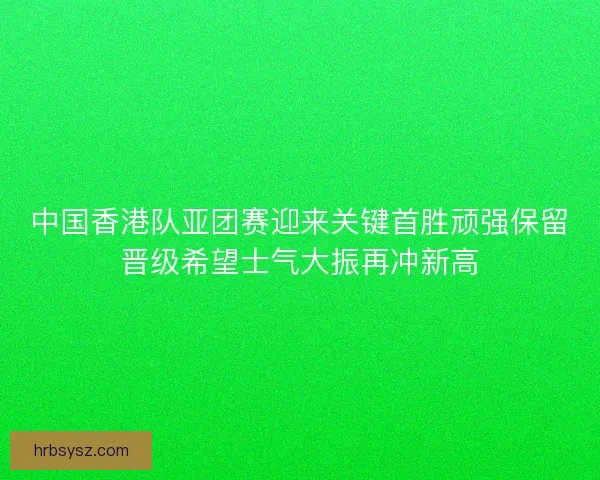 中国香港队亚团赛迎来关键首胜顽强保留晋级希望士气大振再冲新高