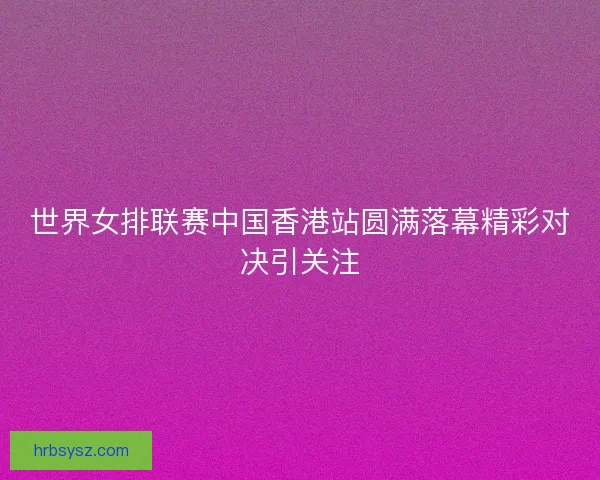 世界女排联赛中国香港站圆满落幕精彩对决引关注
